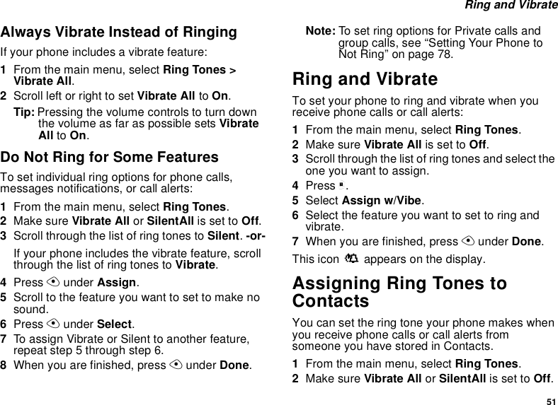51 Ring and VibrateAlways Vibrate Instead of RingingIf your phone includes a vibrate feature:1From the main menu, select Ring Tones &gt; Vibrate All.2Scroll left or right to set Vibrate All to On.Tip: Pressing the volume controls to turn down the volume as far as possible sets Vibrate All to On.Do Not Ring for Some FeaturesTo set individual ring options for phone calls, messages notifications, or call alerts:1From the main menu, select Ring Tones.2Make sure Vibrate All or SilentAll is set to Off.3Scroll through the list of ring tones to Silent. -or-If your phone includes the vibrate feature, scroll through the list of ring tones to Vibrate.4Press A under Assign.5Scroll to the feature you want to set to make no sound.6Press A under Select.7To assign Vibrate or Silent to another feature, repeat step 5 through step 6.8When you are finished, press A under Done.Note: To set ring options for Private calls and group calls, see “Setting Your Phone to Not Ring” on page 78.Ring and VibrateTo set your phone to ring and vibrate when you receive phone calls or call alerts:1From the main menu, select Ring Tones.2Make sure Vibrate All is set to Off.3Scroll through the list of ring tones and select the one you want to assign.4Press m.5Select Assign w/Vibe.6Select the feature you want to set to ring and vibrate.7When you are finished, press A under Done.This icon S appears on the display.Assigning Ring Tones to ContactsYou can set the ring tone your phone makes when you receive phone calls or call alerts from someone you have stored in Contacts.1From the main menu, select Ring Tones.2Make sure Vibrate All or SilentAll is set to Off.