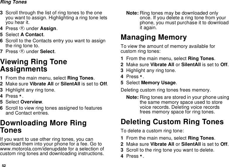 52Ring Tones3Scroll through the list of ring tones to the one you want to assign. Highlighting a ring tone lets you hear it.4Press A under Assign.5Select A Contact.6Scroll to the Contacts entry you want to assign the ring tone to.7Press A under Select.Viewing Ring Tone Assignments1From the main menu, select Ring Tones.2Make sure Vibrate All or SilentAll is set to Off.3Highlight any ring tone.4Press m.5Select Overview.6Scroll to view ring tones assigned to features and Contact entries.Downloading More Ring TonesIf you want to use other ring tones, you can download them into your phone for a fee. Go to www.motorola.com/idenupdate for a selection of custom ring tones and downloading instructions.Note: Ring tones may be downloaded only once. If you delete a ring tone from your phone, you must purchase it to download it again.Managing MemoryTo view the amount of memory available for custom ring tones:1From the main menu, select Ring Tones.2Make sure Vibrate All or SilentAll is set to Off.3Highlight any ring tone.4Press m.5Select Memory Usage.Deleting custom ring tones frees memory.Note: Ring tones are stored in your phone using the same memory space used to store voice records. Deleting voice records frees memory space for ring tones.Deleting Custom Ring TonesTo delete a custom ring tone:1From the main menu, select Ring Tones.2Make sure Vibrate All or SilentAll is set to Off.3Scroll to the ring tone you want to delete.4Press m.