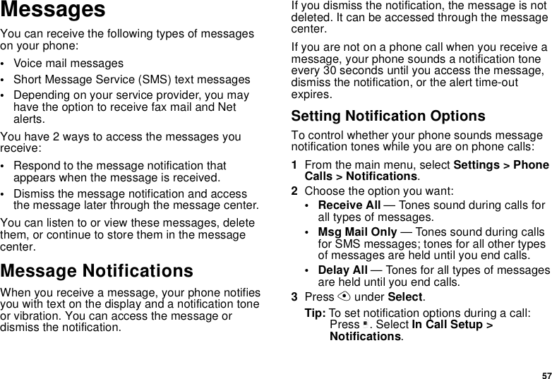 57MessagesYou can receive the following types of messages on your phone:•Voice mail messages•Short Message Service (SMS) text messages•Depending on your service provider, you may have the option to receive fax mail and Net alerts.You have 2 ways to access the messages you receive:•Respond to the message notification that appears when the message is received.•Dismiss the message notification and access the message later through the message center.You can listen to or view these messages, delete them, or continue to store them in the message center.Message NotificationsWhen you receive a message, your phone notifies you with text on the display and a notification tone or vibration. You can access the message or dismiss the notification.If you dismiss the notification, the message is not deleted. It can be accessed through the message center.If you are not on a phone call when you receive a message, your phone sounds a notification tone every 30 seconds until you access the message, dismiss the notification, or the alert time-out expires.Setting Notification OptionsTo control whether your phone sounds message notification tones while you are on phone calls:1From the main menu, select Settings &gt; Phone Calls &gt; Notifications.2Choose the option you want:• Receive All — Tones sound during calls for all types of messages.• Msg Mail Only — Tones sound during calls for SMS messages; tones for all other types of messages are held until you end calls.• Delay All — Tones for all types of messages are held until you end calls.3Press A under Select.Tip: To set notification options during a call: Press m. Select In Call Setup &gt; Notifications.
