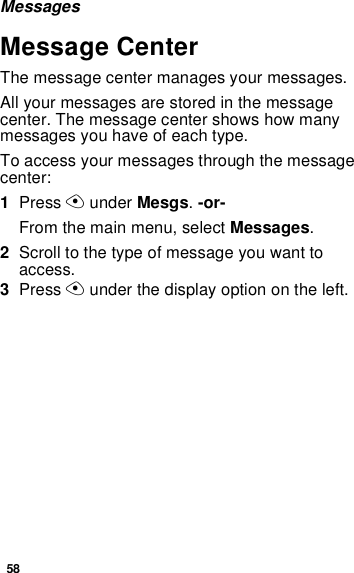 58MessagesMessage CenterThe message center manages your messages.All your messages are stored in the message center. The message center shows how many messages you have of each type.To access your messages through the message center:1Press A under Mesgs. -or-From the main menu, select Messages.2Scroll to the type of message you want to access.3Press A under the display option on the left.