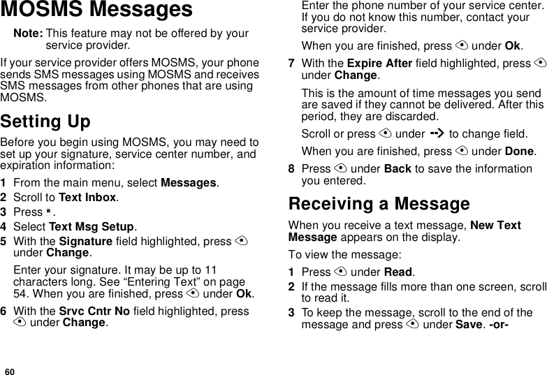 60MOSMS MessagesNote: This feature may not be offered by your service provider.If your service provider offers MOSMS, your phone sends SMS messages using MOSMS and receives SMS messages from other phones that are using MOSMS.Setting UpBefore you begin using MOSMS, you may need to set up your signature, service center number, and expiration information:1From the main menu, select Messages.2Scroll to Text Inbox.3Press m.4Select Text Msg Setup.5With the Signature field highlighted, press A under Change.Enter your signature. It may be up to 11 characters long. See “Entering Text” on page 54. When you are finished, press A under Ok.6With the Srvc Cntr No field highlighted, press A under Change.Enter the phone number of your service center. If you do not know this number, contact your service provider.When you are finished, press A under Ok.7With the Expire After field highlighted, press A under Change.This is the amount of time messages you send are saved if they cannot be delivered. After this period, they are discarded.Scroll or press A under Q to change field.When you are finished, press A under Done.8Press A under Back to save the information you entered.Receiving a MessageWhen you receive a text message, New Text Message appears on the display.To view the message:1Press A under Read.2If the message fills more than one screen, scroll to read it.3To keep the message, scroll to the end of the message and press A under Save. -or-
