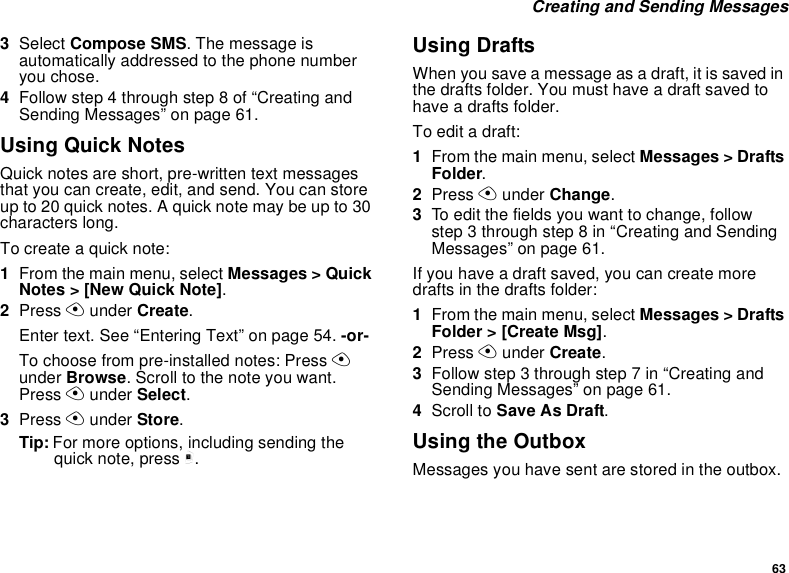 63 Creating and Sending Messages3Select Compose SMS. The message is automatically addressed to the phone number you chose.4Follow step 4 through step 8 of “Creating and Sending Messages” on page 61.Using Quick NotesQuick notes are short, pre-written text messages that you can create, edit, and send. You can store up to 20 quick notes. A quick note may be up to 30 characters long.To create a quick note:1From the main menu, select Messages &gt; Quick Notes &gt; [New Quick Note].2Press A under Create.Enter text. See “Entering Text” on page 54. -or-To choose from pre-installed notes: Press A under Browse. Scroll to the note you want. Press A under Select.3Press A under Store.Tip: For more options, including sending the quick note, press m.Using DraftsWhen you save a message as a draft, it is saved in the drafts folder. You must have a draft saved to have a drafts folder.To edit a draft:1From the main menu, select Messages &gt; Drafts Folder.2Press A under Change.3To edit the fields you want to change, follow step 3 through step 8 in “Creating and Sending Messages” on page 61.If you have a draft saved, you can create more drafts in the drafts folder:1From the main menu, select Messages &gt; Drafts Folder &gt; [Create Msg].2Press A under Create.3Follow step 3 through step 7 in “Creating and Sending Messages” on page 61.4Scroll to Save As Draft.Using the OutboxMessages you have sent are stored in the outbox.