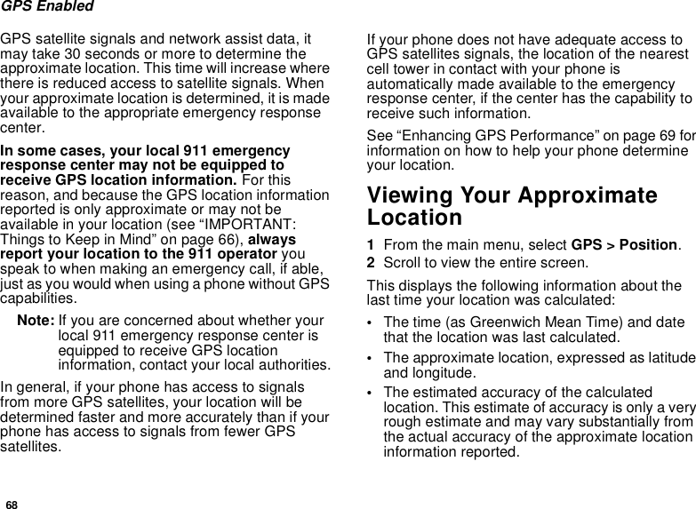68GPS EnabledGPS satellite signals and network assist data, it may take 30 seconds or more to determine the approximate location. This time will increase where there is reduced access to satellite signals. When your approximate location is determined, it is made available to the appropriate emergency response center.In some cases, your local 911 emergency response center may not be equipped to receive GPS location information. For this reason, and because the GPS location information reported is only approximate or may not be available in your location (see “IMPORTANT: Things to Keep in Mind” on page 66), always report your location to the 911 operator you speak to when making an emergency call, if able, just as you would when using a phone without GPS capabilities.Note: If you are concerned about whether your local 911 emergency response center is equipped to receive GPS location information, contact your local authorities.In general, if your phone has access to signals from more GPS satellites, your location will be determined faster and more accurately than if your phone has access to signals from fewer GPS satellites.If your phone does not have adequate access to GPS satellites signals, the location of the nearest cell tower in contact with your phone is automatically made available to the emergency response center, if the center has the capability to receive such information.See “Enhancing GPS Performance” on page 69 for information on how to help your phone determine your location.Viewing Your Approximate Location1From the main menu, select GPS &gt; Position.2Scroll to view the entire screen.This displays the following information about the last time your location was calculated:•The time (as Greenwich Mean Time) and date that the location was last calculated.•The approximate location, expressed as latitude and longitude.•The estimated accuracy of the calculated location. This estimate of accuracy is only a very rough estimate and may vary substantially from the actual accuracy of the approximate location information reported.