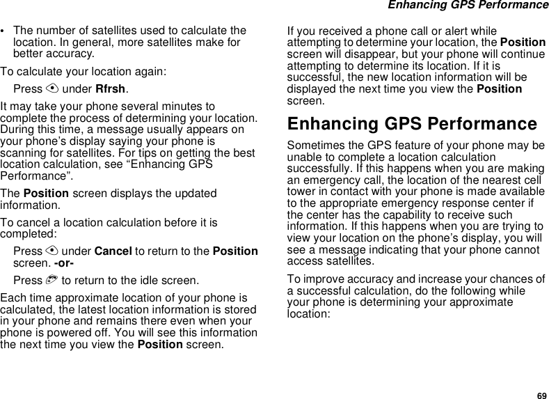 69 Enhancing GPS Performance•The number of satellites used to calculate the location. In general, more satellites make for better accuracy.To calculate your location again:Press A under Rfrsh.It may take your phone several minutes to complete the process of determining your location. During this time, a message usually appears on your phone’s display saying your phone is scanning for satellites. For tips on getting the best location calculation, see “Enhancing GPS Performance”.The Position screen displays the updated information.To cancel a location calculation before it is completed:Press A under Cancel to return to the Position screen. -or-Press e to return to the idle screen.Each time approximate location of your phone is calculated, the latest location information is stored in your phone and remains there even when your phone is powered off. You will see this information the next time you view the Position screen.If you received a phone call or alert while attempting to determine your location, the Position screen will disappear, but your phone will continue attempting to determine its location. If it is successful, the new location information will be displayed the next time you view the Position screen.Enhancing GPS PerformanceSometimes the GPS feature of your phone may be unable to complete a location calculation successfully. If this happens when you are making an emergency call, the location of the nearest cell tower in contact with your phone is made available to the appropriate emergency response center if the center has the capability to receive such information. If this happens when you are trying to view your location on the phone’s display, you will see a message indicating that your phone cannot access satellites.To improve accuracy and increase your chances of a successful calculation, do the following while your phone is determining your approximate location: