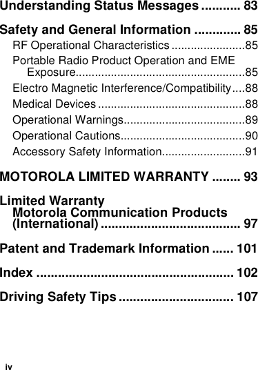 ivUnderstanding Status Messages........... 83Safety and General Information ............. 85RF Operational Characteristics .......................85Portable Radio Product Operation and EME Exposure.....................................................85Electro Magnetic Interference/Compatibility....88Medical Devices ..............................................88Operational Warnings......................................89Operational Cautions.......................................90Accessory Safety Information..........................91MOTOROLA LIMITED WARRANTY ........ 93Limited WarrantyMotorola Communication Products (International) ....................................... 97Patent and Trademark Information ...... 101Index ....................................................... 102Driving Safety Tips ................................ 107
