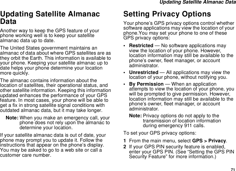 71 Updating Satellite Almanac DataUpdating Satellite Almanac DataAnother way to keep the GPS feature of your phone working well is to keep your satellite almanac data up to date.The United States government maintains an almanac of data about where GPS satellites are as they orbit the Earth. This information is available to your phone. Keeping your satellite almanac up to date helps your phone determine your location more quickly.The almanac contains information about the location of satellites, their operational status, and other satellite information. Keeping this information updated enhances the performance of your GPS feature. In most cases, your phone will be able to get a fix in strong satellite signal conditions with outdated almanac data, but it may take longer. Note: When you make an emergency call, your phone does not rely upon the almanac to determine your location.If your satellite almanac data is out of date, your phone may prompt you to update it. Follow the instructions that appear on the phone’s display. You may be asked to go to a web site or call a customer care number.Setting Privacy OptionsYour phone’s GPS privacy options control whether software applications may view the location of your phone.You may set your phone to one of these GPS privacy options:• Restricted — No software applications may view the location of your phone. However, location information may still be available to the phone’s owner, fleet manager, or account administrator.• Unrestricted — All applications may view the location of your phone, without notifying you.• By Permission — When an application attempts to view the location of your phone, you will be prompted to give permission. However, location information may still be available to the phone’s owner, fleet manager, or account administrator.Note: Privacy options do not apply to the transmission of location information during emergency 911 calls.To set your GPS privacy options:1From the main menu, select GPS &gt; Privacy.2If your GPS PIN security feature is enabled, enter your GPS PIN. (See “Setting the GPS PIN Security Feature” for more information.)