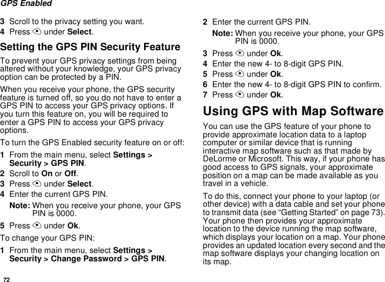72GPS Enabled3Scroll to the privacy setting you want.4Press A under Select.Setting the GPS PIN Security FeatureTo prevent your GPS privacy settings from being altered without your knowledge, your GPS privacy option can be protected by a PIN.When you receive your phone, the GPS security feature is turned off, so you do not have to enter a GPS PIN to access your GPS privacy options. If you turn this feature on, you will be required to enter a GPS PIN to access your GPS privacy options.To turn the GPS Enabled security feature on or off:1From the main menu, select Settings &gt; Security &gt; GPS PIN.2Scroll to On or Off. 3Press A under Select.4Enter the current GPS PIN.Note: When you receive your phone, your GPS PIN is 0000.5Press A under Ok.To change your GPS PIN:1From the main menu, select Settings &gt; Security &gt; Change Password &gt; GPS PIN.2Enter the current GPS PIN.Note: When you receive your phone, your GPS PIN is 0000.3Press A under Ok.4Enter the new 4- to 8-digit GPS PIN.5Press A under Ok.6Enter the new 4- to 8-digit GPS PIN to confirm.7Press A under Ok.Using GPS with Map SoftwareYou can use the GPS feature of your phone to provide approximate location data to a laptop computer or similar device that is running interactive map software such as that made by DeLorme or Microsoft. This way, if your phone has good access to GPS signals, your approximate position on a map can be made available as you travel in a vehicle.To do this, connect your phone to your laptop (or other device) with a data cable and set your phone to transmit data (see “Getting Started” on page 73). Your phone then provides your approximate location to the device running the map software, which displays your location on a map. Your phone provides an updated location every second and the map software displays your changing location on its map.