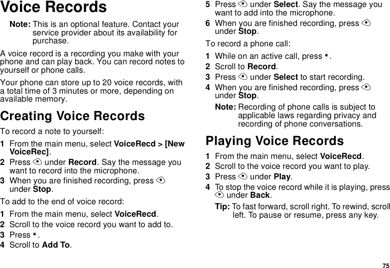 75Voice RecordsNote: This is an optional feature. Contact your service provider about its availability for purchase.A voice record is a recording you make with your phone and can play back. You can record notes to yourself or phone calls.Your phone can store up to 20 voice records, with a total time of 3 minutes or more, depending on available memory.Creating Voice RecordsTo record a note to yourself:1From the main menu, select VoiceRecd &gt; [New VoiceRec].2Press A under Record. Say the message you want to record into the microphone.3When you are finished recording, press A under Stop.To add to the end of voice record:1From the main menu, select VoiceRecd.2Scroll to the voice record you want to add to.3Press m.4Scroll to Add To.5Press A under Select. Say the message you want to add into the microphone.6When you are finished recording, press A under Stop.To record a phone call:1While on an active call, press m.2Scroll to Record.3Press A under Select to start recording.4When you are finished recording, press A under Stop.Note: Recording of phone calls is subject to applicable laws regarding privacy and recording of phone conversations.Playing Voice Records1From the main menu, select VoiceRecd.2Scroll to the voice record you want to play.3Press A under Play.4To stop the voice record while it is playing, press A under Back.Tip: To fast forward, scroll right. To rewind, scroll left. To pause or resume, press any key.