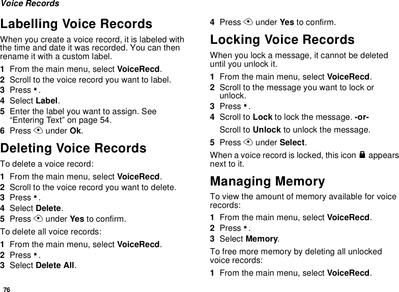 76Voice RecordsLabelling Voice RecordsWhen you create a voice record, it is labeled with the time and date it was recorded. You can then rename it with a custom label.1From the main menu, select VoiceRecd.2Scroll to the voice record you want to label.3Press m.4Select Label.5Enter the label you want to assign. See “Entering Text” on page 54.6Press A under Ok.Deleting Voice RecordsTo delete a voice record:1From the main menu, select VoiceRecd.2Scroll to the voice record you want to delete.3Press m.4Select Delete.5Press A under Yes to confirm.To delete all voice records:1From the main menu, select VoiceRecd.2Press m.3Select Delete All.4Press A under Yes to confirm.Locking Voice RecordsWhen you lock a message, it cannot be deleted until you unlock it.1From the main menu, select VoiceRecd.2Scroll to the message you want to lock or unlock.3Press m.4Scroll to Lock to lock the message. -or-Scroll to Unlock to unlock the message.5Press A under Select.When a voice record is locked, this icon R appears next to it.Managing MemoryTo view the amount of memory available for voice records:1From the main menu, select VoiceRecd.2Press m.3Select Memory.To free more memory by deleting all unlocked voice records:1From the main menu, select VoiceRecd.