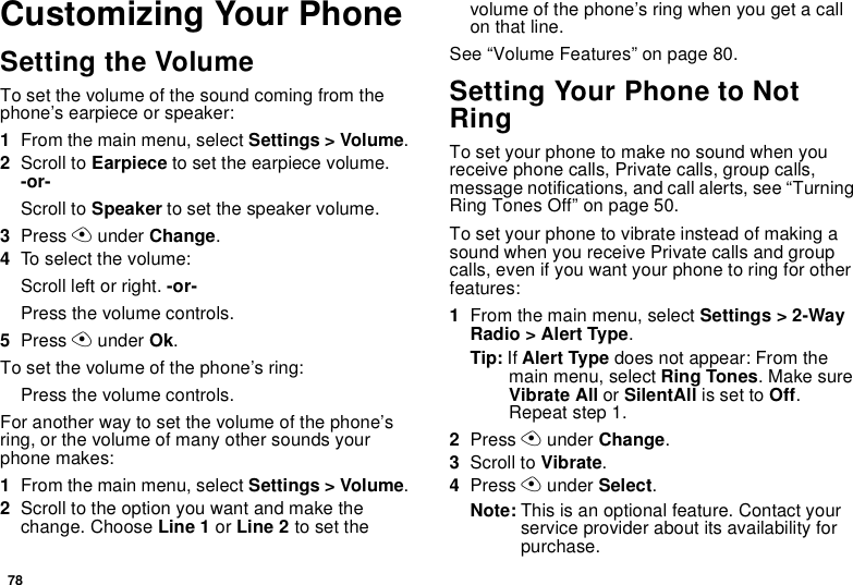 78Customizing Your PhoneSetting the VolumeTo set the volume of the sound coming from the phone’s earpiece or speaker:1From the main menu, select Settings &gt; Volume.2Scroll to Earpiece to set the earpiece volume. -or-Scroll to Speaker to set the speaker volume.3Press A under Change.4To select the volume:Scroll left or right. -or-Press the volume controls.5Press A under Ok.To set the volume of the phone’s ring:Press the volume controls.For another way to set the volume of the phone’s ring, or the volume of many other sounds your phone makes:1From the main menu, select Settings &gt; Volume.2Scroll to the option you want and make the change. Choose Line 1 or Line 2 to set the volume of the phone’s ring when you get a call on that line.See “Volume Features” on page 80.Setting Your Phone to Not RingTo set your phone to make no sound when you receive phone calls, Private calls, group calls, message notifications, and call alerts, see “Turning Ring Tones Off” on page 50.To set your phone to vibrate instead of making a sound when you receive Private calls and group calls, even if you want your phone to ring for other features:1From the main menu, select Settings &gt; 2-Way Radio &gt; Alert Type.Tip: If Alert Type does not appear: From the main menu, select Ring Tones. Make sure Vibrate All or SilentAll is set to Off. Repeat step 1.2Press A under Change.3Scroll to Vibrate.4Press A under Select.Note: This is an optional feature. Contact your service provider about its availability for purchase.