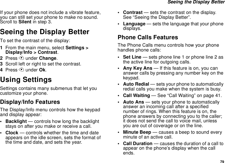79 Seeing the Display BetterIf your phone does not include a vibrate feature, you can still set your phone to make no sound. Scroll to Silent in step 3.Seeing the Display BetterTo set the contrast of the display:1From the main menu, select Settings &gt; Display/Info &gt; Contrast.2Press A under Change.3Scroll left or right to set the contrast.4Press A under Ok.Using SettingsSettings contains many submenus that let you customize your phone.Display/Info FeaturesThe Display/Info menu controls how the keypad and display appear:• Backlight — controls how long the backlight stays on after you make or receive a call.•Clock — controls whether the time and date appears on the idle screen, sets the format of the time and date, and sets the year.•Contrast — sets the contrast on the display. See “Seeing the Display Better”.• Language — sets the language that your phone displays.Phone Calls FeaturesThe Phone Calls menu controls how your phone handles phone calls:• Set Line — sets phone line 1 or phone line 2 as the active line for outgoing calls.• Any Key Ans — If this feature is on, you can answer calls by pressing any number key on the keypad.• Auto Redial — sets your phone to automatically redial calls you make when the system is busy.• Call Waiting — See “Call Waiting” on page 41.•Auto Ans — sets your phone to automatically answer an incoming call after a specified number of rings. When this feature is on, the phone answers by connecting you to the caller; it does not send the call to voice mail, unless you are out of coverage or on the line.• Minute Beep — causes a beep to sound every minute of an active call.•Call Duration — causes the duration of a call to appear on the phone’s display when the call ends.