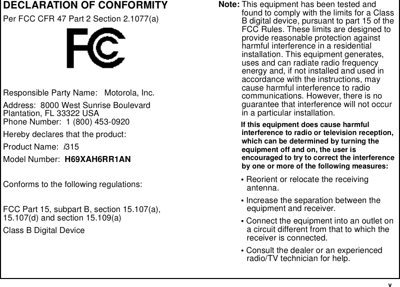  vDECLARATION OF CONFORMITYPer FCC CFR 47 Part 2 Section 2.1077(a)Responsible Party Name:   Motorola, Inc.Address:  8000 West Sunrise BoulevardPlantation, FL 33322 USAPhone Number:  1 (800) 453-0920Hereby declares that the product:Product Name:  i315Model Number:  H69XAH6RR1ANConforms to the following regulations:FCC Part 15, subpart B, section 15.107(a), 15.107(d) and section 15.109(a)Class B Digital DeviceNote: This equipment has been tested and found to comply with the limits for a Class B digital device, pursuant to part 15 of the FCC Rules. These limits are designed to provide reasonable protection against harmful interference in a residential installation. This equipment generates, uses and can radiate radio frequency energy and, if not installed and used in accordance with the instructions, may cause harmful interference to radio communications. However, there is no guarantee that interference will not occur in a particular installation. If this equipment does cause harmful interference to radio or television reception, which can be determined by turning the equipment off and on, the user is encouraged to try to correct the interference by one or more of the following measures:• Reorient or relocate the receiving antenna.• Increase the separation between the equipment and receiver.• Connect the equipment into an outlet on a circuit different from that to which the receiver is connected.• Consult the dealer or an experienced radio/TV technician for help.