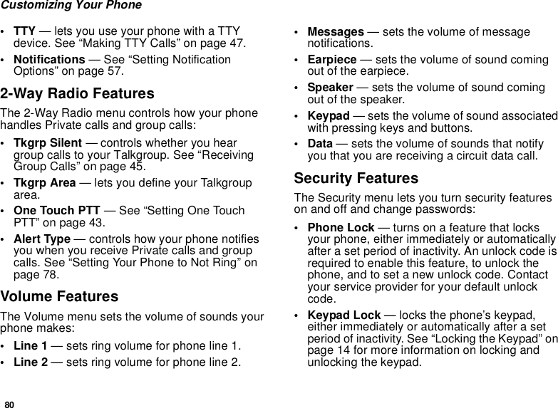 80Customizing Your Phone• TTY — lets you use your phone with a TTY device. See “Making TTY Calls” on page 47.• Notifications — See “Setting Notification Options” on page 57.2-Way Radio FeaturesThe 2-Way Radio menu controls how your phone handles Private calls and group calls:• Tkgrp Silent — controls whether you hear group calls to your Talkgroup. See “Receiving Group Calls” on page 45.•Tkgrp Area — lets you define your Talkgroup area.• One Touch PTT — See “Setting One Touch PTT” on page 43.• Alert Type — controls how your phone notifies you when you receive Private calls and group calls. See “Setting Your Phone to Not Ring” on page 78.Volume FeaturesThe Volume menu sets the volume of sounds your phone makes:•Line 1 — sets ring volume for phone line 1.•Line 2 — sets ring volume for phone line 2.•Messages — sets the volume of message notifications.• Earpiece — sets the volume of sound coming out of the earpiece.• Speaker — sets the volume of sound coming out of the speaker.•Keypad — sets the volume of sound associated with pressing keys and buttons.•Data — sets the volume of sounds that notify you that you are receiving a circuit data call.Security FeaturesThe Security menu lets you turn security features on and off and change passwords:• Phone Lock — turns on a feature that locks your phone, either immediately or automatically after a set period of inactivity. An unlock code is required to enable this feature, to unlock the phone, and to set a new unlock code. Contact your service provider for your default unlock code.•Keypad Lock — locks the phone’s keypad, either immediately or automatically after a set period of inactivity. See “Locking the Keypad” on page 14 for more information on locking and unlocking the keypad.