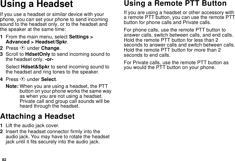 82Using a HeadsetIf you use a headset or similar device with your phone, you can set your phone to send incoming sound to the headset only, or to the headset and the speaker at the same time:1From the main menu, select Settings &gt; Advanced &gt; Headset/Spkr.2Press A under Change.3Scroll to HdsetOnly to send incoming sound to the headset only. -or-Select Hdset&amp;Spkr to send incoming sound to the headset and ring tones to the speaker. 4Press A under Select.Note: When you are using a headset, the PTT button on your phone works the same way as when you are not using a headset. Private call and group call sounds will be heard through the headset.Attaching a Headset1Lift the audio jack cover.2Insert the headset connector firmly into the audio jack. You may have to rotate the headset jack until it fits securely into the audio jack.Using a Remote PTT ButtonIf you are using a headset or other accessory with a remote PTT button, you can use the remote PTT button for phone calls and Private calls.For phone calls, use the remote PTT button to answer calls, switch between calls, and end calls. Hold the remote PTT button for less than 2 seconds to answer calls and switch between calls. Hold the remote PTT button for more than 2 seconds to end calls.For Private calls, use the remote PTT button as you would the PTT button on your phone.