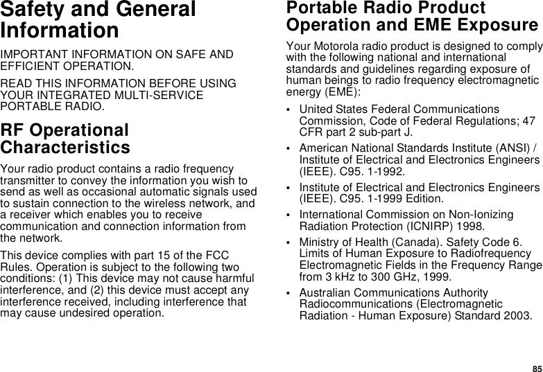 85Safety and General InformationIMPORTANT INFORMATION ON SAFE AND EFFICIENT OPERATION. READ THIS INFORMATION BEFORE USING YOUR INTEGRATED MULTI-SERVICE PORTABLE RADIO.RF Operational CharacteristicsYour radio product contains a radio frequency transmitter to convey the information you wish to send as well as occasional automatic signals used to sustain connection to the wireless network, and a receiver which enables you to receive communication and connection information from the network.This device complies with part 15 of the FCC Rules. Operation is subject to the following two conditions: (1) This device may not cause harmful interference, and (2) this device must accept any interference received, including interference that may cause undesired operation.Portable Radio Product Operation and EME ExposureYour Motorola radio product is designed to comply with the following national and international standards and guidelines regarding exposure of human beings to radio frequency electromagnetic energy (EME):•United States Federal Communications Commission, Code of Federal Regulations; 47 CFR part 2 sub-part J.•American National Standards Institute (ANSI) / Institute of Electrical and Electronics Engineers (IEEE). C95. 1-1992.•Institute of Electrical and Electronics Engineers (IEEE). C95. 1-1999 Edition.•International Commission on Non-Ionizing Radiation Protection (ICNIRP) 1998.•Ministry of Health (Canada). Safety Code 6. Limits of Human Exposure to Radiofrequency Electromagnetic Fields in the Frequency Range from 3 kHz to 300 GHz, 1999.•Australian Communications Authority Radiocommunications (Electromagnetic Radiation - Human Exposure) Standard 2003.