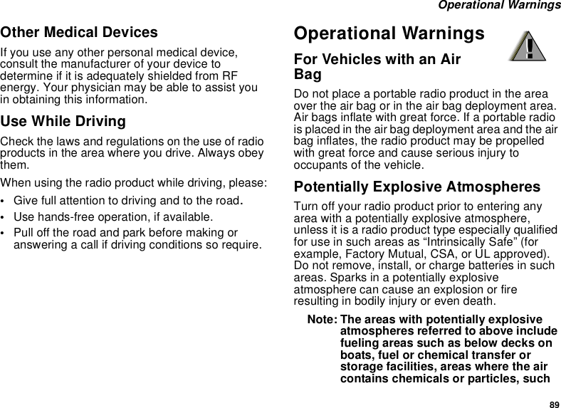 89 Operational WarningsOther Medical DevicesIf you use any other personal medical device, consult the manufacturer of your device to determine if it is adequately shielded from RF energy. Your physician may be able to assist you in obtaining this information.Use While DrivingCheck the laws and regulations on the use of radio products in the area where you drive. Always obey them.When using the radio product while driving, please:•Give full attention to driving and to the road.•Use hands-free operation, if available.•Pull off the road and park before making or answering a call if driving conditions so require.Operational WarningsFor Vehicles with an Air BagDo not place a portable radio product in the area over the air bag or in the air bag deployment area. Air bags inflate with great force. If a portable radio is placed in the air bag deployment area and the air bag inflates, the radio product may be propelled with great force and cause serious injury to occupants of the vehicle. Potentially Explosive AtmospheresTurn off your radio product prior to entering any area with a potentially explosive atmosphere, unless it is a radio product type especially qualified for use in such areas as “Intrinsically Safe” (for example, Factory Mutual, CSA, or UL approved). Do not remove, install, or charge batteries in such areas. Sparks in a potentially explosive atmosphere can cause an explosion or fire resulting in bodily injury or even death.Note: The areas with potentially explosive atmospheres referred to above include fueling areas such as below decks on boats, fuel or chemical transfer or storage facilities, areas where the air contains chemicals or particles, such !!