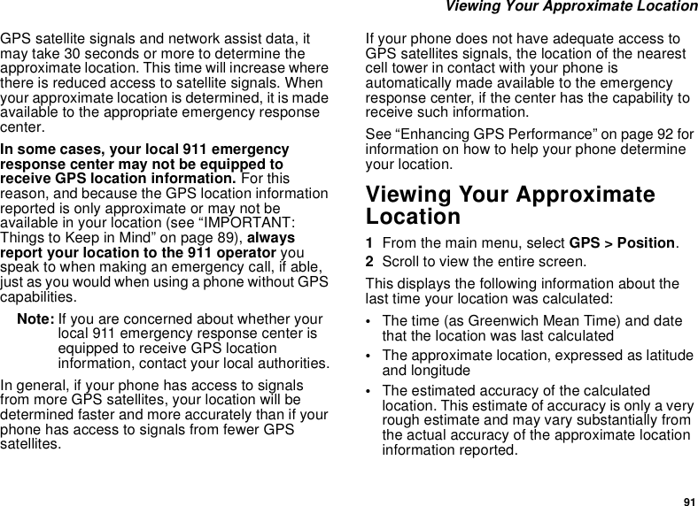 91Viewing Your Approximate LocationGPS satellite signals and network assist data, itmay take 30 seconds or more to determine theapproximate location. This time will increase wherethere is reduced access to satellite signals. Whenyour approximate location is determined, it is madeavailable to the appropriate emergency responsecenter.In some cases, your local 911 emergencyresponse center may not be equipped toreceive GPS location information. For thisreason, and because the GPS location informationreported is only approximate or may not beavailable in your location (see “IMPORTANT:Things to Keep in Mind” on page 89), alwaysreport your location to the 911 operator youspeak to when making an emergency call, if able,just as you would when using a phone without GPScapabilities.Note: If you are concerned about whether yourlocal 911 emergency response center isequipped to receive GPS locationinformation, contact your local authorities.In general, if your phone has access to signalsfrom more GPS satellites, your location will bedetermined faster and more accurately than if yourphone has access to signals from fewer GPSsatellites.If your phone does not have adequate access toGPS satellites signals, the location of the nearestcell tower in contact with your phone isautomatically made available to the emergencyresponse center, if the center has the capability toreceive such information.See “Enhancing GPS Performance” on page 92 forinformation on how to help your phone determineyour location.Viewing Your ApproximateLocation1From the main menu, select GPS &gt; Position.2Scroll to view the entire screen.This displays the following information about thelast time your location was calculated:•The time (as Greenwich Mean Time) and datethat the location was last calculated•The approximate location, expressed as latitudeand longitude•The estimated accuracy of the calculatedlocation. This estimate of accuracy is only a veryrough estimate and may vary substantially fromthe actual accuracy of the approximate locationinformation reported.