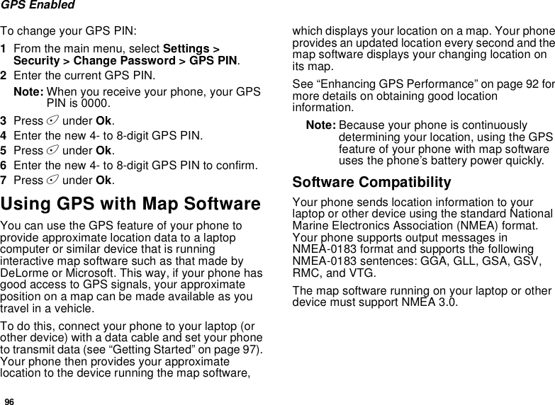 96GPS EnabledTo change your GPS PIN:1From the main menu, select Settings &gt;Security &gt; Change Password &gt; GPS PIN.2Enter the current GPS PIN.Note: When you receive your phone, your GPSPIN is 0000.3Press Aunder Ok.4Enter the new 4- to 8-digit GPS PIN.5Press Aunder Ok.6Enter the new 4- to 8-digit GPS PIN to confirm.7Press Aunder Ok.Using GPS with Map SoftwareYou can use the GPS feature of your phone toprovide approximate location data to a laptopcomputer or similar device that is runninginteractive map software such as that made byDeLorme or Microsoft. This way, if your phone hasgood access to GPS signals, your approximateposition on a map can be made available as youtravel in a vehicle.To do this, connect your phone to your laptop (orother device) with a data cable and set your phoneto transmit data (see “Getting Started” on page 97).Your phone then provides your approximatelocation to the device running the map software,which displays your location on a map. Your phoneprovides an updated location every second and themap software displays your changing location onits map.See “Enhancing GPS Performance” on page 92 formore details on obtaining good locationinformation.Note: Because your phone is continuouslydetermining your location, using the GPSfeature of your phone with map softwareuses the phone’s battery power quickly.Software CompatibilityYour phone sends location information to yourlaptop or other device using the standard NationalMarine Electronics Association (NMEA) format.Your phone supports output messages inNMEA-0183 format and supports the followingNMEA-0183 sentences: GGA, GLL, GSA, GSV,RMC, and VTG.Themapsoftwarerunningonyourlaptoporotherdevice must support NMEA 3.0.