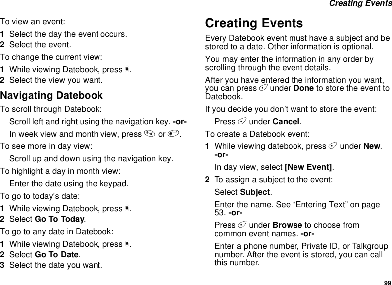 99Creating EventsTo view an event:1Select the day the event occurs.2Select the event.To change the current view:1While viewing Datebook, press m.2Select the view you want.Navigating DatebookTo scroll through Datebook:Scroll left and right using the navigation key. -or-In week view and month view, press *or #.Toseemoreindayview:Scroll up and down using the navigation key.To highlight a day in month view:Enter the date using the keypad.To go to today’s date:1While viewing Datebook, press m.2Select Go To Today.To go to any date in Datebook:1While viewing Datebook, press m.2Select Go To Date.3Selectthedateyouwant.Creating EventsEvery Datebook event must have a subject and bestored to a date. Other information is optional.You may enter the information in any order byscrolling through the event details.After you have entered the information you want,you can press Aunder Done to store the event toDatebook.If you decide you don’t want to store the event:Press Aunder Cancel.To create a Datebook event:1While viewing datebook, press Aunder New.-or-In day view, select [New Event].2To assign a subject to the event:Select Subject.Enter the name. See “Entering Text” on page53. -or-Press Aunder Browse to choose fromcommon event names. -or-Enter a phone number, Private ID, or Talkgroupnumber. After the event is stored, you can callthis number.