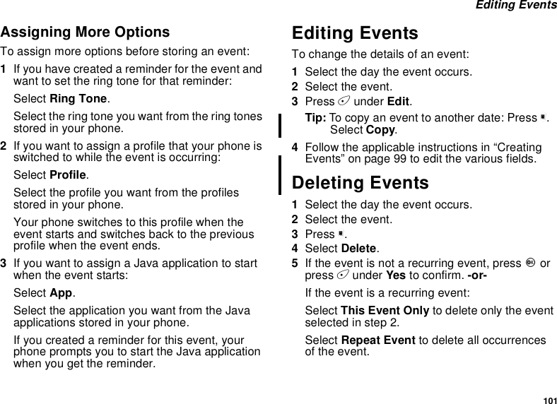101Editing EventsAssigning More OptionsTo assign more options before storing an event:1If you have created a reminder for the event andwant to set the ring tone for that reminder:Select Ring Tone.Select the ring tone you want from the ring tonesstored in your phone.2If you want to assign a profile that your phone isswitched to while the event is occurring:Select Profile.Select the profile you want from the profilesstored in your phone.Your phone switches to this profile when theevent starts and switches back to the previousprofile when the event ends.3IfyouwanttoassignaJavaapplicationtostartwhen the event starts:Select App.Select the application you want from the Javaapplications stored in your phone.If you created a reminder for this event, yourphonepromptsyoutostarttheJavaapplicationwhen you get the reminder.Editing EventsTo change the details of an event:1Select the day the event occurs.2Select the event.3Press Aunder Edit.Tip: To copy an event to another date: Press m.Select Copy.4Follow the applicable instructions in “CreatingEvents”onpage99toeditthevariousfields.Deleting Events1Select the day the event occurs.2Select the event.3Press m.4Select Delete.5If the event is not a recurring event, press Oorpress Aunder Yes to confirm. -or-If the event is a recurring event:Select This Event Only to delete only the eventselected in step 2.Select Repeat Event to delete all occurrencesof the event.