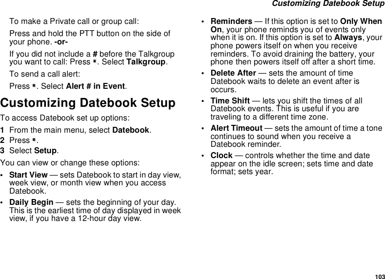 103Customizing Datebook SetupTo make a Private call or group call:Press and hold the PTT button on the side ofyour phone. -or-If you did not include a #before the Talkgroupyou want to call: Press m. Select Talkgroup.To send a call alert:Press m. Select Alert # in Event.Customizing Datebook SetupTo access Datebook set up options:1From the main menu, select Datebook.2Press m.3Select Setup.You can view or change these options:•StartView— sets Datebook to start in day view,week view, or month view when you accessDatebook.•DailyBegin— sets the beginning of your day.This is the earliest time of day displayed in weekview, if you have a 12-hour day view.•Reminders— If this option is set to Only WhenOn, your phone reminds you of events onlywhen it is on. If this option is set to Always,yourphone powers itself on when you receivereminders. To avoid draining the battery, yourphone then powers itself off after a short time.• Delete After — sets the amount of timeDatebook waits to delete an event after isoccurs.•TimeShift— lets you shift the times of allDatebook events. This is useful if you aretraveling to a different time zone.• Alert Timeout — sets the amount of time a tonecontinues to sound when you receive aDatebook reminder.•Clock— controls whether the time and dateappear on the idle screen; sets time and dateformat; sets year.