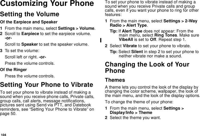 104Customizing Your PhoneSetting the VolumeOf the Earpiece and Speaker1From the main menu, select Settings &gt; Volume.2Scroll to Earpiece to set the earpiece volume.-or-Scroll to Speaker to set the speaker volume.3To s et the v olume :Scroll left or right. -or-Press the volume controls.Of the RingerPress the volume controls.Setting Your Phone to VibrateTo set your phone to vibrate instead of making asound when you receive phone calls, Private calls,group calls, call alerts, message notifications,pictures sent using Send via PTT, and Datebookreminders, see “Setting Your Phone to Vibrate” onpage 50.To set your phone to vibrate instead of making asound when you receive Private calls and groupcalls, even if you want your phone to ring for otherfeatures:1From the main menu, select Settings &gt; 2-WayRadio &gt; Alert Type.Tip: If Alert Type does not appear: From themain menu, select Ring Tones.MakesureVibeAll is set to Off.Repeatstep1.2Select Vibrate to set your phone to vibrate.Tip: Select Silent in step 2 to set your phone toneither vibrate nor make a sound.Changing the Look of YourPhoneThemesA theme lets you control the look of the display bychanging the color scheme, wallpaper, the look ofthe main menu, and the look of the display options.To change the theme of your phone:1From the main menu, select Settings &gt;Display/Info &gt; Theme2Selectthethemeyouwant.