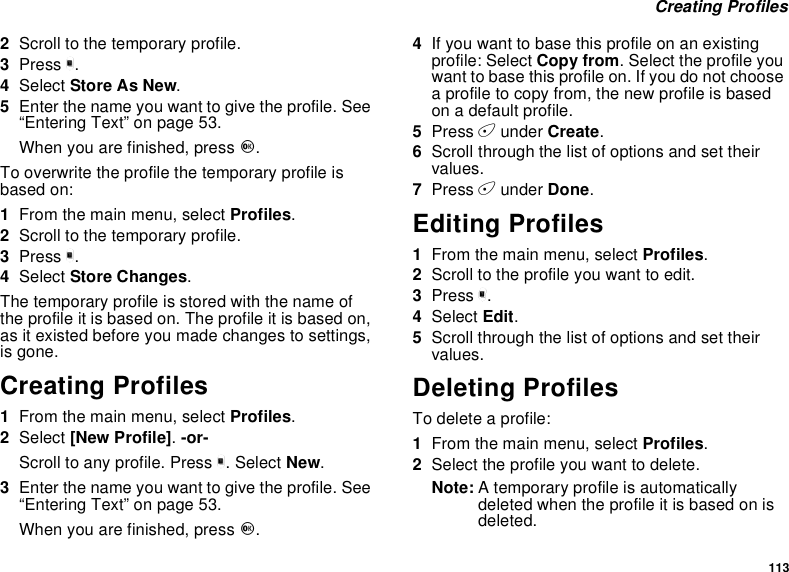 113Creating Profiles2Scroll to the temporary profile.3Press m.4Select StoreAsNew.5Enter the name you want to give the profile. See“Entering Text” on page 53.When you are finished, press O.To overwrite the profile the temporary profile isbased on:1From the main menu, select Profiles.2Scroll to the temporary profile.3Press m.4Select Store Changes.The temporary profile is stored with the name ofthe profile it is based on. The profile it is based on,as it existed before you made changes to settings,is gone.Creating Profiles1From the main menu, select Profiles.2Select [New Profile].-or-Scroll to any profile. Press m. Select New.3Enter the name you want to give the profile. See“Entering Text” on page 53.When you are finished, press O.4If you want to base this profile on an existingprofile: Select Copy from. Select the profile youwant to base this profile on. If you do not choosea profile to copy from, the new profile is basedon a default profile.5Press Aunder Create.6Scroll through the list of options and set theirvalues.7Press Aunder Done.Editing Profiles1From the main menu, select Profiles.2Scrolltotheprofileyouwanttoedit.3Press m.4Select Edit.5Scroll through the list of options and set theirvalues.Deleting ProfilesTo delete a profile:1From the main menu, select Profiles.2Select the profile you want to delete.Note: A temporary profile is automaticallydeleted when the profile it is based on isdeleted.