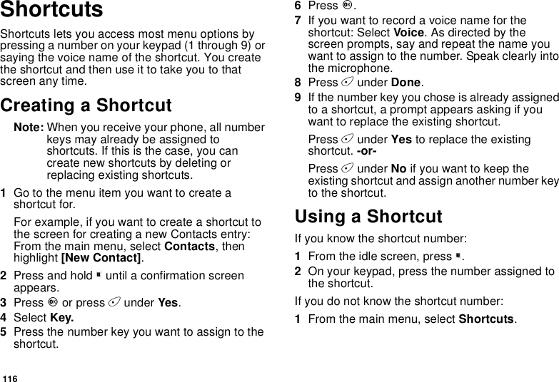 116ShortcutsShortcuts lets you access most menu options bypressing a number on your keypad (1 through 9) orsaying the voice name of the shortcut. You createtheshortcutandthenuseittotakeyoutothatscreen any time.Creating a ShortcutNote: When you receive your phone, all numberkeys may already be assigned toshortcuts. If this is the case, you cancreate new shortcuts by deleting orreplacing existing shortcuts.1Go to the menu item you want to create ashortcut for.Forexample,ifyouwanttocreateashortcuttothe screen for creating a new Contacts entry:From the main menu, select Contacts,thenhighlight [New Contact].2Press and hold muntil a confirmation screenappears.3Press Oor press Aunder Yes.4Select Key.5Press the number key you want to assign to theshortcut.6Press O.7Ifyouwanttorecordavoicenamefortheshortcut: Select Voice.Asdirectedbythescreen prompts, say and repeat the name youwant to assign to the number. Speak clearly intothe microphone.8Press Aunder Done.9If the number key you chose is already assignedto a shortcut, a prompt appears asking if youwant to replace the existing shortcut.Press Aunder Yes to replace the existingshortcut. -or-Press Aunder No ifyouwanttokeeptheexisting shortcut and assign another number keyto the shortcut.Using a ShortcutIf you know the shortcut number:1From the idle screen, press m.2On your keypad, press the number assigned tothe shortcut.If you do not know the shortcut number:1From the main menu, select Shortcuts.