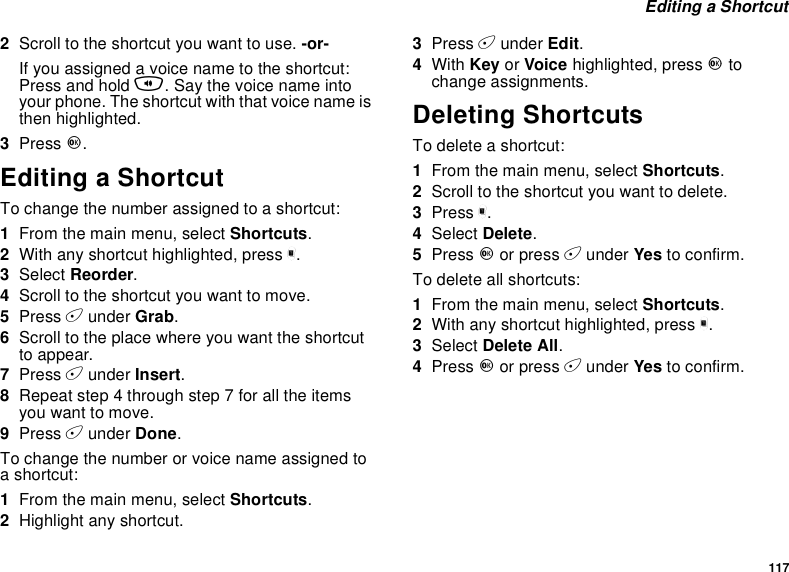 117Editing a Shortcut2Scroll to the shortcut you want to use. -or-Ifyouassignedavoicenametotheshortcut:Press and hold t. Say the voice name intoyour phone. The shortcut with that voice name isthen highlighted.3Press O.Editing a ShortcutTo change the number assigned to a shortcut:1From the main menu, select Shortcuts.2With any shortcut highlighted, press m.3Select Reorder.4Scroll to the shortcut you want to move.5Press Aunder Grab.6Scroll to the place where you want the shortcutto appear.7Press Aunder Insert.8Repeat step 4 through step 7 for all the itemsyou want to move.9Press Aunder Done.To change the number or voice name assigned toashortcut:1From the main menu, select Shortcuts.2Highlight any shortcut.3Press Aunder Edit.4With Key or Voice highlighted, press Otochange assignments.Deleting ShortcutsTo delete a shortcut:1From the main menu, select Shortcuts.2Scroll to the shortcut you want to delete.3Press m.4Select Delete.5Press Oor press Aunder Yes to confirm.To delete all shortcuts:1From the main menu, select Shortcuts.2With any shortcut highlighted, press m.3Select Delete All.4Press Oor press Aunder Yes to confirm.