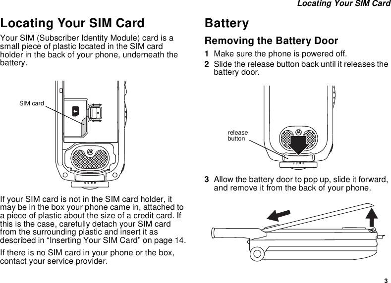 3Locating Your SIM CardLocating Your SIM CardYour SIM (Subscriber Identity Module) card is asmall piece of plastic located in the SIM cardholder in the back of your phone, underneath thebattery.If your SIM card is not in the SIM card holder, itmay be in the box your phone came in, attached toa piece of plastic about the size of a credit card. Ifthis is the case, carefully detach your SIM cardfrom the surrounding plastic and insert it asdescribed in “Inserting Your SIM Card” on page 14.If there is no SIM card in your phone or the box,contact your service provider.BatteryRemoving the Battery Door1Make sure the phone is powered off.2Slide the release button back until it releases thebattery door.3Allow the battery door to pop up, slide it forward,and remove it from the back of your phone.SIM cardreleasebutton