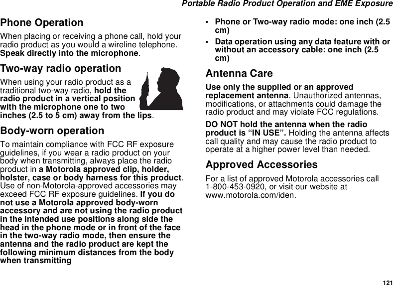 121Portable Radio Product Operation and EME ExposurePhone OperationWhen placing or receiving a phone call, hold yourradio product as you would a wireline telephone.Speak directly into the microphone.Two-way radio operationWhen using your radio product as atraditional two-way radio, hold theradio product in a vertical positionwith the microphone one to twoinches (2.5 to 5 cm) away from the lips.Body-worn operationTo maintain compliance with FCC RF exposureguidelines, if you wear a radio product on yourbody when transmitting, always place the radioproduct in a Motorola approved clip, holder,holster, case or body harness for this product.Use of non-Motorola-approved accessories mayexceed FCC RF exposure guidelines. If you donot use a Motorola approved body-wornaccessory and are not using the radio productin the intended use positions along side thehead in the phone mode or in front of the facein the two-way radio mode, then ensure theantenna and the radio product are kept thefollowing minimum distances from the bodywhen transmitting• Phone or Two-way radio mode: one inch (2.5cm)• Data operation using any data feature with orwithout an accessory cable: one inch (2.5cm)Antenna CareUse only the supplied or an approvedreplacement antenna. Unauthorized antennas,modifications, or attachments could damage theradio product and may violate FCC regulations.DO NOT hold the antenna when the radioproduct is “IN USE”. Holding the antenna affectscall quality and may cause the radio product tooperate at a higher power level than needed.Approved AccessoriesFor a list of approved Motorola accessories call1-800-453-0920, or visit our website atwww.motorola.com/iden.