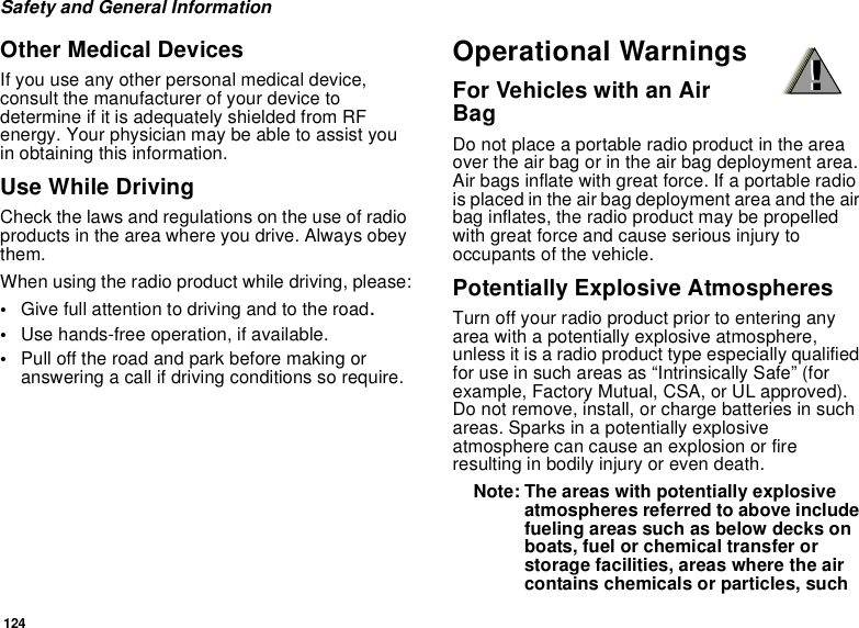 124Safety and General InformationOther Medical DevicesIf you use any other personal medical device,consult the manufacturer of your device todetermine if it is adequately shielded from RFenergy. Your physician may be able to assist youin obtaining this information.Use While DrivingCheck the laws and regulations on the use of radioproducts in the area where you drive. Always obeythem.When using the radio product while driving, please:•Give full attention to driving and to the road.•Use hands-free operation, if available.•Pull off the road and park before making oranswering a call if driving conditions so require.Operational WarningsFor Vehicles with an AirBagDo not place a portable radio product in the areaover the air bag or in the air bag deployment area.Air bags inflate with great force. If a portable radiois placed in the air bag deployment area and the airbag inflates, the radio product may be propelledwith great force and cause serious injury tooccupants of the vehicle.Potentially Explosive AtmospheresTurn off your radio product prior to entering anyarea with a potentially explosive atmosphere,unless it is a radio product type especially qualifiedfor use in such areas as “Intrinsically Safe” (forexample, Factory Mutual, CSA, or UL approved).Do not remove, install, or charge batteries in suchareas. Sparks in a potentially explosiveatmosphere can cause an explosion or fireresulting in bodily injury or even death.Note: The areas with potentially explosiveatmospheres referred to above includefueling areas such as below decks onboats, fuel or chemical transfer orstorage facilities, areas where the aircontains chemicals or particles, such!!
