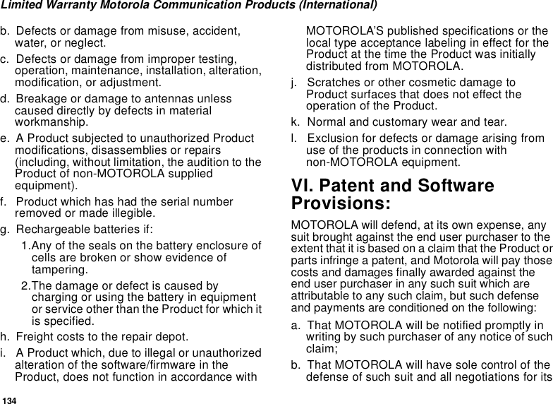 134Limited Warranty Motorola Communication Products (International)b. Defects or damage from misuse, accident,water, or neglect.c. Defects or damage from improper testing,operation, maintenance, installation, alteration,modification, or adjustment.d. Breakage or damage to antennas unlesscaused directly by defects in materialworkmanship.e. A Product subjected to unauthorized Productmodifications, disassemblies or repairs(including, without limitation, the audition to theProduct of non-MOTOROLA suppliedequipment).f. Product which has had the serial numberremoved or made illegible.g. Rechargeable batteries if:1.Any of the seals on the battery enclosure ofcells are broken or show evidence oftampering.2.The damage or defect is caused bycharging or using the battery in equipmentor service other than the Product for which itis specified.h. Freight costs to the repair depot.i. A Product which, due to illegal or unauthorizedalteration of the software/firmware in theProduct, does not function in accordance withMOTOROLA’S published specifications or thelocal type acceptance labeling in effect for theProduct at the time the Product was initiallydistributed from MOTOROLA.j. Scratches or other cosmetic damage toProduct surfaces that does not effect theoperation of the Product.k. Normal and customary wear and tear.l. Exclusion for defects or damage arising fromuse of the products in connection withnon-MOTOROLA equipment.VI. Patent and SoftwareProvisions:MOTOROLA will defend, at its own expense, anysuit brought against the end user purchaser to theextent that it is based on a claim that the Product orparts infringe a patent, and Motorola will pay thosecosts and damages finally awarded against theend user purchaser in any such suit which areattributable to any such claim, but such defenseand payments are conditioned on the following:a. That MOTOROLA will be notified promptly inwriting by such purchaser of any notice of suchclaim;b. That MOTOROLA will have sole control of thedefense of such suit and all negotiations for its