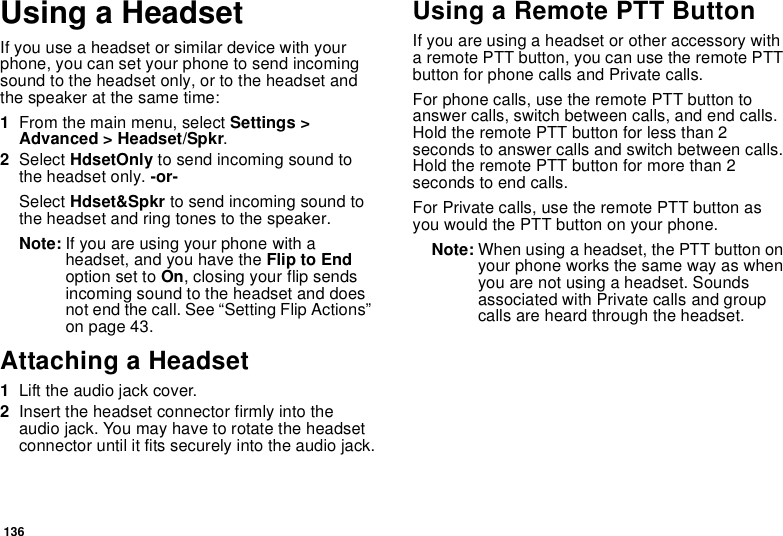 136Using a HeadsetIfyouuseaheadsetorsimilardevicewithyourphone, you can set your phone to send incomingsound to the headset only, or to the headset andthe speaker at the same time:1From the main menu, select Settings &gt;Advanced &gt; Headset/Spkr.2Select HdsetOnly to send incoming sound tothe headset only. -or-Select Hdset&amp;Spkr to send incoming sound tothe headset and ring tones to the speaker.Note: If you are using your phone with aheadset, and you have the Flip to Endoption set to On, closing your flip sendsincoming sound to the headset and doesnot end the call. See “Setting Flip Actions”on page 43.Attaching a Headset1Lift the audio jack cover.2Insert the headset connector firmly into theaudio jack. You may have to rotate the headsetconnector until it fits securely into the audio jack.Using a Remote PTT ButtonIf you are using a headset or other accessory witha remote PTT button, you can use the remote PTTbutton for phone calls and Private calls.For phone calls, use the remote PTT button toanswer calls, switch between calls, and end calls.HoldtheremotePTTbuttonforlessthan2seconds to answer calls and switch between calls.Hold the remote PTT button for more than 2seconds to end calls.For Private calls, use the remote PTT button asyou would the PTT button on your phone.Note: When using a headset, the PTT button onyour phone works the same way as whenyou are not using a headset. Soundsassociated with Private calls and groupcalls are heard through the headset.