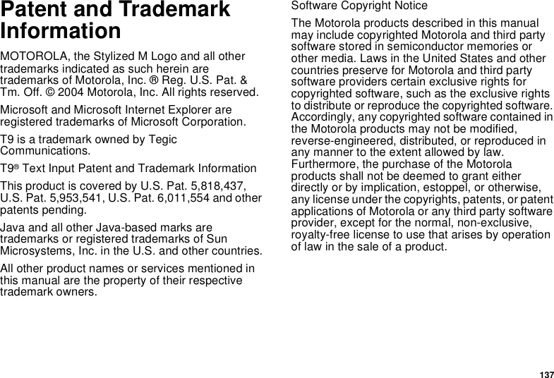 137Patent and TrademarkInformationMOTOROLA, the Stylized M Logo and all othertrademarks indicated as such herein aretrademarks of Motorola, Inc. ® Reg. U.S. Pat. &amp;Tm. Off. © 2004 Motorola, Inc. All rights reserved.Microsoft and Microsoft Internet Explorer areregistered trademarks of Microsoft Corporation.T9 is a trademark owned by TegicCommunications.T9®Text Input Patent and Trademark InformationThis product is covered by U.S. Pat. 5,818,437,U.S. Pat. 5,953,541, U.S. Pat. 6,011,554 and otherpatents pending.Java and all other Java-based marks aretrademarks or registered trademarks of SunMicrosystems, Inc. in the U.S. and other countries.All other product names or services mentioned inthis manual are the property of their respectivetrademark owners.Software Copyright NoticeThe Motorola products described in this manualmay include copyrighted Motorola and third partysoftware stored in semiconductor memories orother media. Laws in the United States and othercountries preserve for Motorola and third partysoftware providers certain exclusive rights forcopyrighted software, such as the exclusive rightsto distribute or reproduce the copyrighted software.Accordingly, any copyrighted software contained inthe Motorola products may not be modified,reverse-engineered, distributed, or reproduced inany manner to the extent allowed by law.Furthermore, the purchase of the Motorolaproducts shall not be deemed to grant eitherdirectly or by implication, estoppel, or otherwise,any license under the copyrights, patents, or patentapplications of Motorola or any third party softwareprovider, except for the normal, non-exclusive,royalty-free license to use that arises by operationof law in the sale of a product.