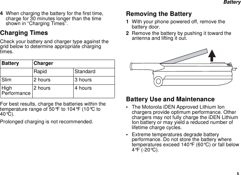 5Battery4When charging the battery for the first time,charge for 30 minutes longer than the timeshown in “Charging Times”.Charging TimesCheck your battery and charger type against thegrid below to determine appropriate chargingtimes.For best results, charge the batteries within thetemperature range of 50°F to 104°F (10°C to40°C).Prolonged charging is not recommended.Removing the Battery1With your phone powered off, remove thebattery door.2Remove the battery by pushing it toward theantenna and lifting it out.Battery Use and Maintenance•The Motorola iDEN Approved Lithium Ionchargers provide optimum performance. Otherchargers may not fully charge the iDEN LithiumIon battery or may yield a reduced number oflifetime charge cycles.•Extreme temperatures degrade batteryperformance. Do not store the battery wheretemperatures exceed 140°F (60°C) or fall below4°F (-20°C).Battery ChargerRapid StandardSlim 2hours 3hoursHighPerformance 2hours 4hours