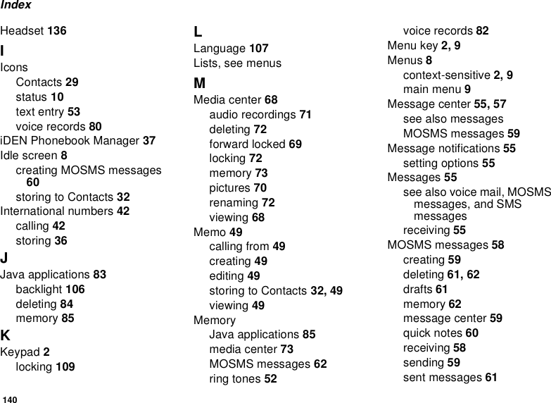 140IndexHeadset 136IIconsContacts 29status 10text entry 53voice records 80iDEN Phonebook Manager 37Idle screen 8creating MOSMS messages60storingtoContacts32International numbers 42calling 42storing 36JJava applications 83backlight 106deleting 84memory 85KKeypad 2locking 109LLanguage 107Lists, see menusMMedia center 68audio recordings 71deleting 72forward locked 69locking 72memory 73pictures 70renaming 72viewing 68Memo 49calling from 49creating 49editing 49storingtoContacts32, 49viewing 49MemoryJava applications 85media center 73MOSMS messages 62ring tones 52voice records 82Menu key 2, 9Menus 8context-sensitive 2, 9main menu 9Message center 55, 57seealsomessagesMOSMS messages 59Message notifications 55setting options 55Messages 55seealsovoicemail,MOSMSmessages, and SMSmessagesreceiving 55MOSMS messages 58creating 59deleting 61, 62drafts 61memory 62message center 59quick notes 60receiving 58sending 59sent messages 61