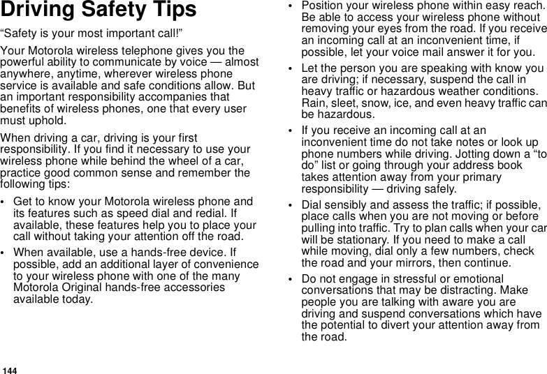 144Driving Safety Tips“Safety is your most important call!”Your Motorola wireless telephone gives you thepowerful ability to communicate by voice — almostanywhere, anytime, wherever wireless phoneservice is available and safe conditions allow. Butan important responsibility accompanies thatbenefits of wireless phones, one that every usermust uphold.When driving a car, driving is your firstresponsibility. If you find it necessary to use yourwireless phone while behind the wheel of a car,practice good common sense and remember thefollowing tips:•Get to know your Motorola wireless phone andits features such as speed dial and redial. Ifavailable, these features help you to place yourcall without taking your attention off the road.•When available, use a hands-free device. Ifpossible, add an additional layer of convenienceto your wireless phone with one of the manyMotorola Original hands-free accessoriesavailable today.•Position your wireless phone within easy reach.Be able to access your wireless phone withoutremoving your eyes from the road. If you receivean incoming call at an inconvenient time, ifpossible, let your voice mail answer it for you.•Let the person you are speaking with know youare driving; if necessary, suspend the call inheavy traffic or hazardous weather conditions.Rain, sleet, snow, ice, and even heavy traffic canbe hazardous.•If you receive an incoming call at aninconvenient time do not take notes or look upphone numbers while driving. Jotting down a “todo” list or going through your address booktakes attention away from your primaryresponsibility — driving safely.•Dial sensibly and assess the traffic; if possible,place calls when you are not moving or beforepullingintotraffic.Trytoplancallswhenyourcarwill be stationary. If you need to make a callwhile moving, dial only a few numbers, checkthe road and your mirrors, then continue.•Do not engage in stressful or emotionalconversations that may be distracting. Makepeople you are talking with aware you aredriving and suspend conversations which havethe potential to divert your attention away fromthe road.