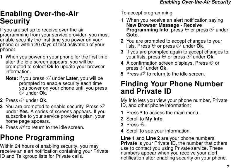 7Enabling Over-the-Air SecurityEnabling Over-the-AirSecurityIf you are set up to receive over-the-airprogramming from your service provider, you mustenable security the first time you power on yourphone or within 20 days of first activation of yourphone:1When you power on your phone for the first time,after the idle screen appears, you will beprompted to select Ok to update your browserinformation.Note: If you press Aunder Later,youwillbeprompted to enable security each timeyou power on your phone until you pressAunder Ok.2Press Aunder Ok.3You are prompted to enable security. Press Aunder Yes. A series of screens appears. If yousubscribe to your service provider’s plan, yourhome page appears.4Press eto return to the idle screen.Phone ProgrammingWithin 24 hours of enabling security, you mayreceive an alert notification containing your PrivateID and Talkgroup lists for Private calls.To accept programming:1When you receive an alert notification sayingNew Browser Message - ReceiveProgramming Info,pressOor press AunderGoto.2You are prompted to accept changes to yourlists. Press Oor press Aunder Ok.3If you are prompted again to accept changes toyour lists, press Oor press Aunder Ok.4A confirmation screen displays. Press Oorpress Aunder Ok.5Press eto return to the idle screen.Finding Your Phone Numberand Private IDMy Info lets you view your phone number, PrivateID, and other phone information:1Press mto access the main menu.2Scroll to My Info.3Press O.4Scroll to see your information.Line 1 and Line 2 are your phone numbers.Private is your Private ID, the number that othersuse to contact you using Private service. Thesenumbers appear when you receive your alertnotification after enabling security on your phone.