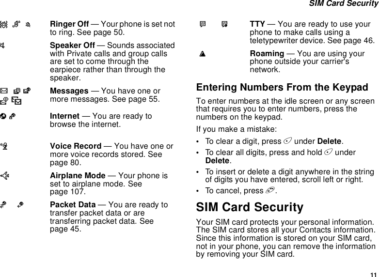 11SIM Card SecurityEntering Numbers From the KeypadTo enter numbers at the idle screen or any screenthat requires you to enter numbers, press thenumbers on the keypad.Ifyoumakeamistake:•To clear a digit, press Aunder Delete.•To clear all digits, press and hold AunderDelete.•To insert or delete a digit anywhere in the stringof digits you have entered, scroll left or right.•To c an cel , p res s e.SIM Card SecurityYour SIM card protects your personal information.The SIM card stores all your Contacts information.Since this information is stored on your SIM card,not in your phone, you can remove the informationby removing your SIM card.QRM Ringer Off — Your phone is set notto ring. See page 50.u  Speaker Off — Sounds associatedwith Private calls and group callsare set to come through theearpiece rather than through thespeaker.wxT yzMessages — You have one ormore messages. See page 55.DE Internet — You are ready tobrowse the internet.cVoice Record — You have one ormore voice records stored. Seepage 80.UAirplane Mode — Your phone isset to airplane mode. Seepage 107.YZ Packet Data — You are ready totransfer packet data or aretransferring packet data. Seepage 45.N O TTY — You are ready to use yourphonetomakecallsusingateletypewriter device. See page 46.tRoaming — You are using yourphone outside your carrier&apos;snetwork.