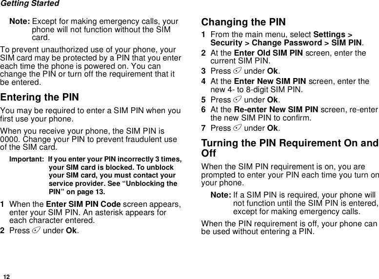 12Getting StartedNote: Except for making emergency calls, yourphone will not function without the SIMcard.To prevent unauthorized use of your phone, yourSIM card may be protected by a PIN that you entereach time the phone is powered on. You canchange the PIN or turn off the requirement that itbe entered.Entering the PINYou may be required to enter a SIM PIN when youfirst use your phone.When you receive your phone, the SIM PIN is0000. Change your PIN to prevent fraudulent useof the SIM card.Important: If you enter your PIN incorrectly 3 times,your SIM card is blocked. To unblockyour SIM card, you must contact yourservice provider. See “Unblocking thePIN” on page 13.1When the Enter SIM PIN Code screen appears,enter your SIM PIN. An asterisk appears foreach character entered.2Press Aunder Ok.Changing the PIN1From the main menu, select Settings &gt;Security &gt; Change Password &gt; SIM PIN.2At the Enter Old SIM PIN screen, enter thecurrent SIM PIN.3Press Aunder Ok.4At the Enter New SIM PIN screen, enter thenew 4- to 8-digit SIM PIN.5Press Aunder Ok.6At the Re-enter New SIM PIN screen, re-enterthe new SIM PIN to confirm.7Press Aunder Ok.Turning the PIN Requirement On andOffWhen the SIM PIN requirement is on, you areprompted to enter your PIN each time you turn onyour phone.Note: If a SIM PIN is required, your phone willnot function until the SIM PIN is entered,except for making emergency calls.When the PIN requirement is off, your phone canbe used without entering a PIN.