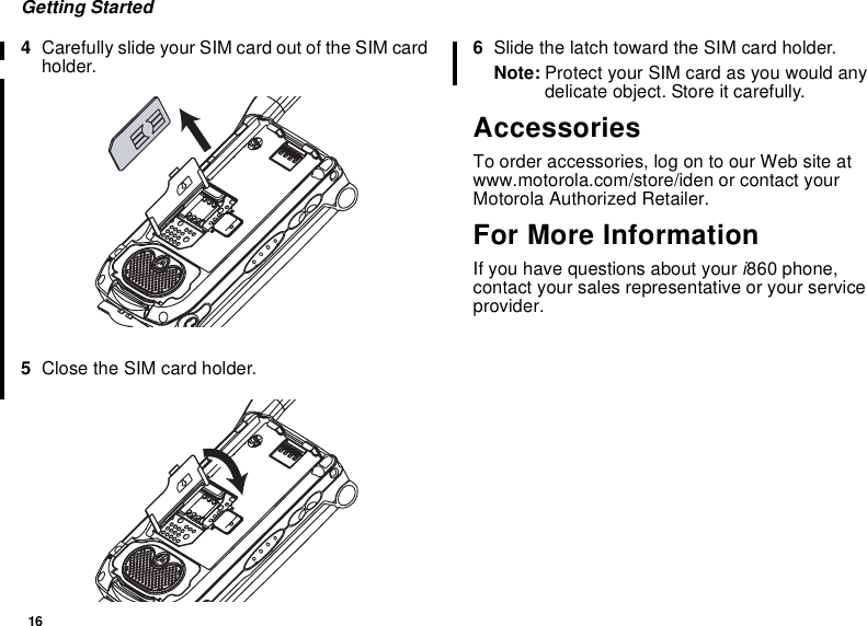 16Getting Started4Carefully slide your SIM card out of the SIM cardholder.5Close the SIM card holder.6Slide the latch toward the SIM card holder.Note: Protect your SIM card as you would anydelicate object. Store it carefully.AccessoriesTo order accessories, log on to our Web site atwww.motorola.com/store/iden or contact yourMotorola Authorized Retailer.For More InformationIf you have questions about your i860 phone,contact your sales representative or your serviceprovider.