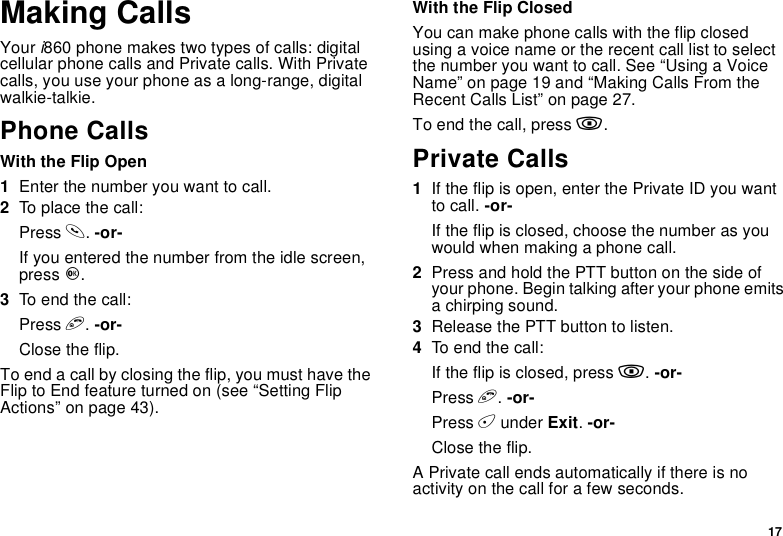 17Making CallsYour i860 phone makes two types of calls: digitalcellular phone calls and Private calls. With Privatecalls, you use your phone as a long-range, digitalwalkie-talkie.Phone CallsWith the Flip Open1Enter the number you want to call.2To place the call:Press s.-or-If you entered the number from the idle screen,press O.3To end the call:Press e.-or-Close the flip.To end a call by closing the flip, you must have theFlip to End feature turned on (see “Setting FlipActions” on page 43).With the Flip ClosedYou can make phone calls with the flip closedusing a voice name or the recent call list to selectthe number you want to call. See “Using a VoiceName” on page 19 and “Making Calls From theRecent Calls List” on page 27.To end the call, press ..Private Calls1If the flip is open, enter the Private ID you wantto call. -or-If the flip is closed, choose the number as youwould when making a phone call.2Press and hold the PTT button on the side ofyour phone. Begin talking after your phone emitsa chirping sound.3Release the PTT button to listen.4To end the call:If the flip is closed, press ..-or-Press e.-or-Press Aunder Exit.-or-Close the flip.A Private call ends automatically if there is noactivity on the call for a few seconds.