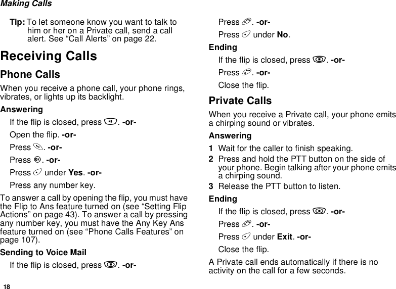 18Making CallsTip: To let someone know you want to talk tohim or her on a Private call, send a callalert. See “Call Alerts” on page 22.Receiving CallsPhone CallsWhen you receive a phone call, your phone rings,vibrates, or lights up its backlight.AnsweringIf the flip is closed, press t.-or-Open the flip. -or-Press s.-or-Press O.-or-Press Aunder Yes.-or-Press any number key.To answer a call by opening the flip, you must havetheFliptoAnsfeatureturnedon(see“SettingFlipActions” on page 43). To answer a call by pressingany number key, you must have the Any Key Ansfeature turned on (see “Phone Calls Features” onpage 107).SendingtoVoiceMailIf the flip is closed, press ..-or-Press e.-or-Press Aunder No.EndingIf the flip is closed, press ..-or-Press e.-or-Close the flip.Private CallsWhen you receive a Private call, your phone emitsa chirping sound or vibrates.Answering1Wait for the caller to finish speaking.2Press and hold the PTT button on the side ofyour phone. Begin talking after your phone emitsa chirping sound.3Release the PTT button to listen.EndingIf the flip is closed, press ..-or-Press e.-or-Press Aunder Exit.-or-Close the flip.A Private call ends automatically if there is noactivity on the call for a few seconds.
