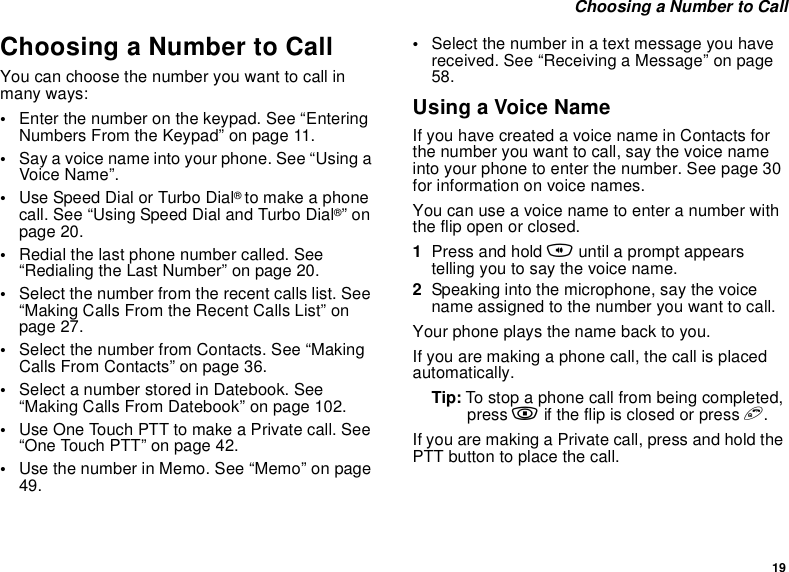 19Choosing a Number to CallChoosing a Number to CallYou can choose the number you want to call inmany ways:•Enter the number on the keypad. See “EnteringNumbers From the Keypad” on page 11.•Say a voice name into your phone. See “Using aVoice Name”.•Use Speed Dial or Turbo Dial®to make a phonecall. See “Using Speed Dial and Turbo Dial®”onpage 20.•Redial the last phone number called. See“Redialing the Last Number” on page 20.•Select the number from the recent calls list. See“Making Calls From the Recent Calls List” onpage 27.•Select the number from Contacts. See “MakingCalls From Contacts” on page 36.•Select a number stored in Datebook. See“Making Calls From Datebook” on page 102.•Use One Touch PTT to make a Private call. See“OneTouchPTT”onpage42.•Use the number in Memo. See “Memo” on page49.•Selectthenumberinatextmessageyouhavereceived. See “Receiving a Message” on page58.Using a Voice NameIfyouhavecreatedavoicenameinContactsforthe number you want to call, say the voice nameintoyourphonetoenterthenumber.Seepage30for information on voice names.You can use a voice name to enter a number withtheflipopenorclosed.1Press and hold tuntil a prompt appearstellingyoutosaythevoicename.2Speaking into the microphone, say the voicename assigned to the number you want to call.Your phone plays the name back to you.If you are making a phone call, the call is placedautomatically.Tip: To stop a phone call from being completed,press .iftheflipisclosedorpresse.If you are making a Private call, press and hold thePTTbuttontoplacethecall.