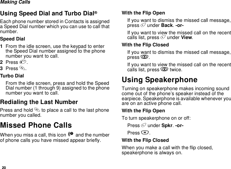 20Making CallsUsing Speed Dial and Turbo Dial®Each phone number stored in Contacts is assigneda Speed Dial number which you can use to call thatnumber.Speed Dial1From the idle screen, use the keypad to enterthe Speed Dial number assigned to the phonenumber you want to call.2Press #.3Press s.Turbo DialFrom the idle screen, press and hold the SpeedDial number (1 through 9) assigned to the phonenumber you want to call.Redialing the Last NumberPress and hold sto place a call to the last phonenumber you called.Missed Phone CallsWhen you miss a call, this icon Vand the numberof phone calls you have missed appear briefly.With the Flip OpenIfyouwanttodismissthemissedcallmessage,press Aunder Back.-or-If you want to view the missed call on the recentcalls list, press Aunder View.With the Flip ClosedIfyouwanttodismissthemissedcallmessage,press ..If you want to view the missed call on the recentcalls list, press .twice.Using SpeakerphoneTurning on speakerphone makes incoming soundcome out of the phone’s speaker instead of theearpiece. Speakerphone is available whenever youareonanactivephonecall.With the Flip OpenTo turn speakerphone on or off:Press Aunder Spkr.-or-Press t.With the Flip ClosedWhen you make a call with the flip closed,speakerphone is always on.
