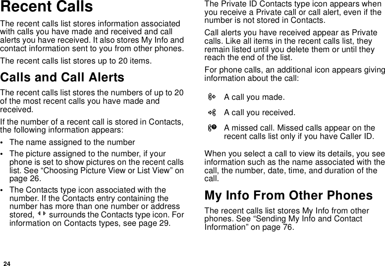 24Recent CallsThe recent calls list stores information associatedwith calls you have made and received and callalerts you have received. It also stores My Info andcontact information sent to you from other phones.The recent calls list stores up to 20 items.Calls and Call AlertsThe recent calls list stores the numbers of up to 20of the most recent calls you have made andreceived.If the number of a recent call is stored in Contacts,the following information appears:•The name assigned to the number•The picture assigned to the number, if yourphone is set to show pictures on the recent callslist. See “Choosing Picture View or List View” onpage 26.•The Contacts type icon associated with thenumber. If the Contacts entry containing thenumber has more than one number or addressstored, &lt;&gt; surrounds the Contacts type icon. Forinformation on Contacts types, see page 29.The Private ID Contacts type icon appears whenyou receive a Private call or call alert, even if thenumber is not stored in Contacts.Call alerts you have received appear as Privatecalls. Like all items in the recent calls list, theyremain listed until you delete them or until theyreach the end of the list.For phone calls, an additional icon appears givinginformation about the call:When you select a call to view its details, you seeinformation such as the name associated with thecall, the number, date, time, and duration of thecall.My Info From Other PhonesThe recent calls list stores My Info from otherphones. See “Sending My Info and ContactInformation” on page 76.XA call you made.WA call you received.VA missed call. Missed calls appear on therecent calls list only if you have Caller ID.