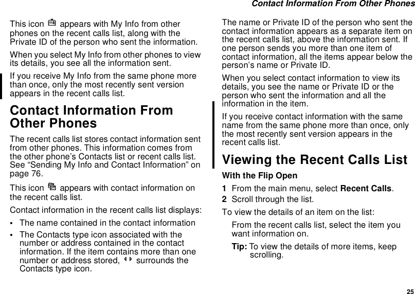 25Contact Information From Other PhonesThis icon jappears with My Info from otherphones on the recent calls list, along with thePrivate ID of the person who sent the information.When you select My Info from other phones to viewits details, you see all the information sent.If you receive My Info from the same phone morethan once, only the most recently sent versionappears in the recent calls list.Contact Information FromOther PhonesThe recent calls list stores contact information sentfrom other phones. This information comes fromthe other phone’s Contacts list or recent calls list.See “Sending My Info and Contact Information” onpage 76.This icon dappears with contact information onthe recent calls list.Contact information in the recent calls list displays:•The name contained in the contact information•The Contacts type icon associated with thenumber or address contained in the contactinformation. If the item contains more than onenumber or address stored, &lt;&gt; surrounds theContacts type icon.The name or Private ID of the person who sent thecontact information appears as a separate item onthe recent calls list, above the information sent. Ifonepersonsendsyoumorethanoneitemofcontact information, all the items appear below theperson’s name or Private ID.When you select contact information to view itsdetails,youseethenameorPrivateIDortheperson who sent the information and all theinformation in the item.If you receive contact information with the samename from the same phone more than once, onlythe most recently sent version appears in therecent calls list.Viewing the Recent Calls ListWith the Flip Open1From the main menu, select Recent Calls.2Scroll through the list.To view the details of an item on the list:From the recent calls list, select the item youwant information on.Tip: To view the details of more items, keepscrolling.