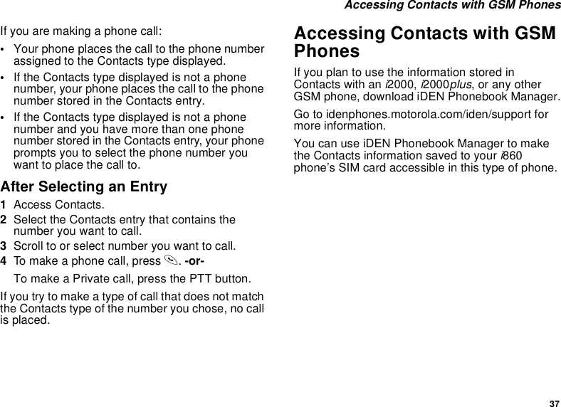 37Accessing Contacts with GSM PhonesIfyouaremakingaphonecall:•Your phone places the call to the phone numberassigned to the Contacts type displayed.•If the Contacts type displayed is not a phonenumber, your phone places the call to the phonenumber stored in the Contacts entry.•If the Contacts type displayed is not a phonenumber and you have more than one phonenumber stored in the Contacts entry, your phoneprompts you to select the phone number youwant to place the call to.After Selecting an Entry1Access Contacts.2Select the Contacts entry that contains thenumber you want to call.3Scroll to or select number you want to call.4To make a phone call, press s.-or-To make a Private call, press the PTT button.IfyoutrytomakeatypeofcallthatdoesnotmatchtheContactstypeofthenumberyouchose,nocallis placed.Accessing Contacts with GSMPhonesIfyouplantousetheinformationstoredinContacts with an i2000, i2000plus, or any otherGSM phone, download iDEN Phonebook Manager.Go to idenphones.motorola.com/iden/support formore information.You can use iDEN Phonebook Manager to makethe Contacts information saved to your i860phone’s SIM card accessible in this type of phone.
