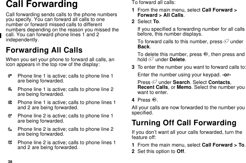38Call ForwardingCall forwarding sends calls to the phone numbersyou specify. You can forward all calls to onenumber or forward missed calls to differentnumbers depending on the reason you missed thecall. You can forward phone lines 1 and 2independently.Forwarding All CallsWhen you set your phone to forward all calls, anicon appears in the top row of the display:To forward all calls:1From the main menu, select Call Forward &gt;Forward &gt; All Calls.2Select To.If you specified a forwarding number for all callsbefore, this number displays.To forward calls to this number, press AunderBack.To delete this number, press O,thenpressandhold Aunder Delete.3To enter the number you want to forward calls to:Enter the number using your keypad. -or-Press Aunder Search. Select Contacts,Recent Calls,orMemo. Select the number youwant to enter.4Press O.All your calls are now forwarded to the number youspecified.Turning Off Call ForwardingIf you don’t want all your calls forwarded, turn thefeature off:1From the main menu, select Call Forward &gt; To.2Set this option to Off.GPhone line 1 is active; calls to phone line 1are being forwarded.IPhone line 1 is active; calls to phone line 2are being forwarded.HPhone line 1 is active; calls to phone lines 1and 2 are being forwarded.JPhone line 2 is active; calls to phone line 1are being forwarded.LPhone line 2 is active; calls to phone line 2are being forwarded.KPhone line 2 is active; calls to phone lines 1and 2 are being forwarded.